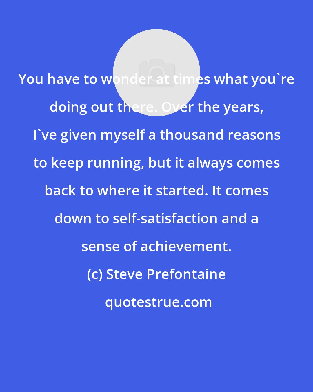 Steve Prefontaine: You have to wonder at times what you're doing out there. Over the years, I've given myself a thousand reasons to keep running, but it always comes back to where it started. It comes down to self-satisfaction and a sense of achievement.