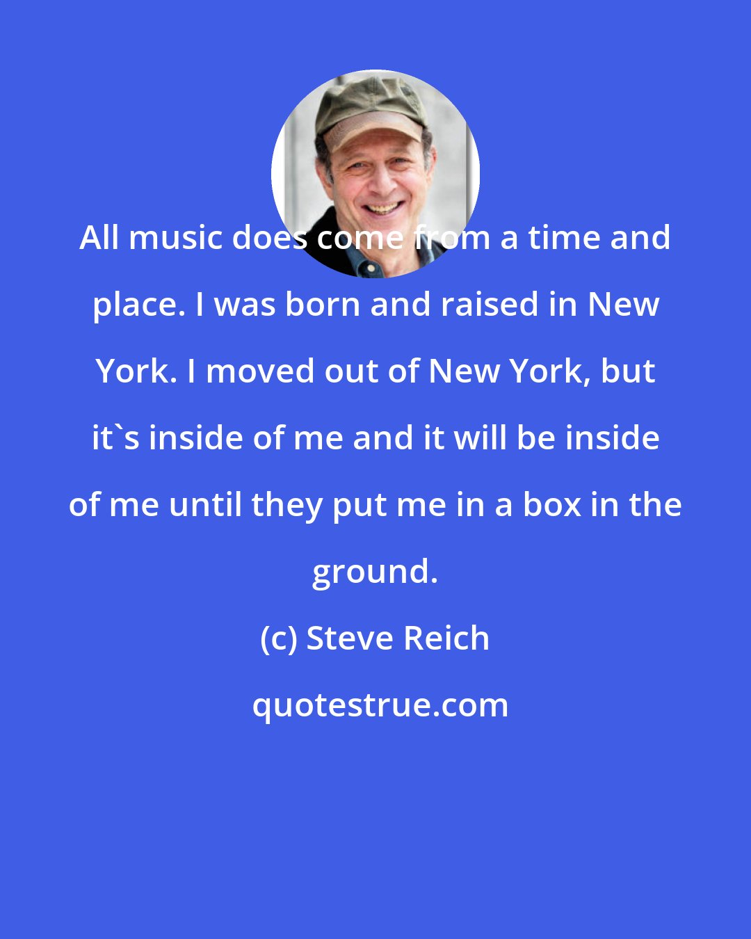 Steve Reich: All music does come from a time and place. I was born and raised in New York. I moved out of New York, but it's inside of me and it will be inside of me until they put me in a box in the ground.