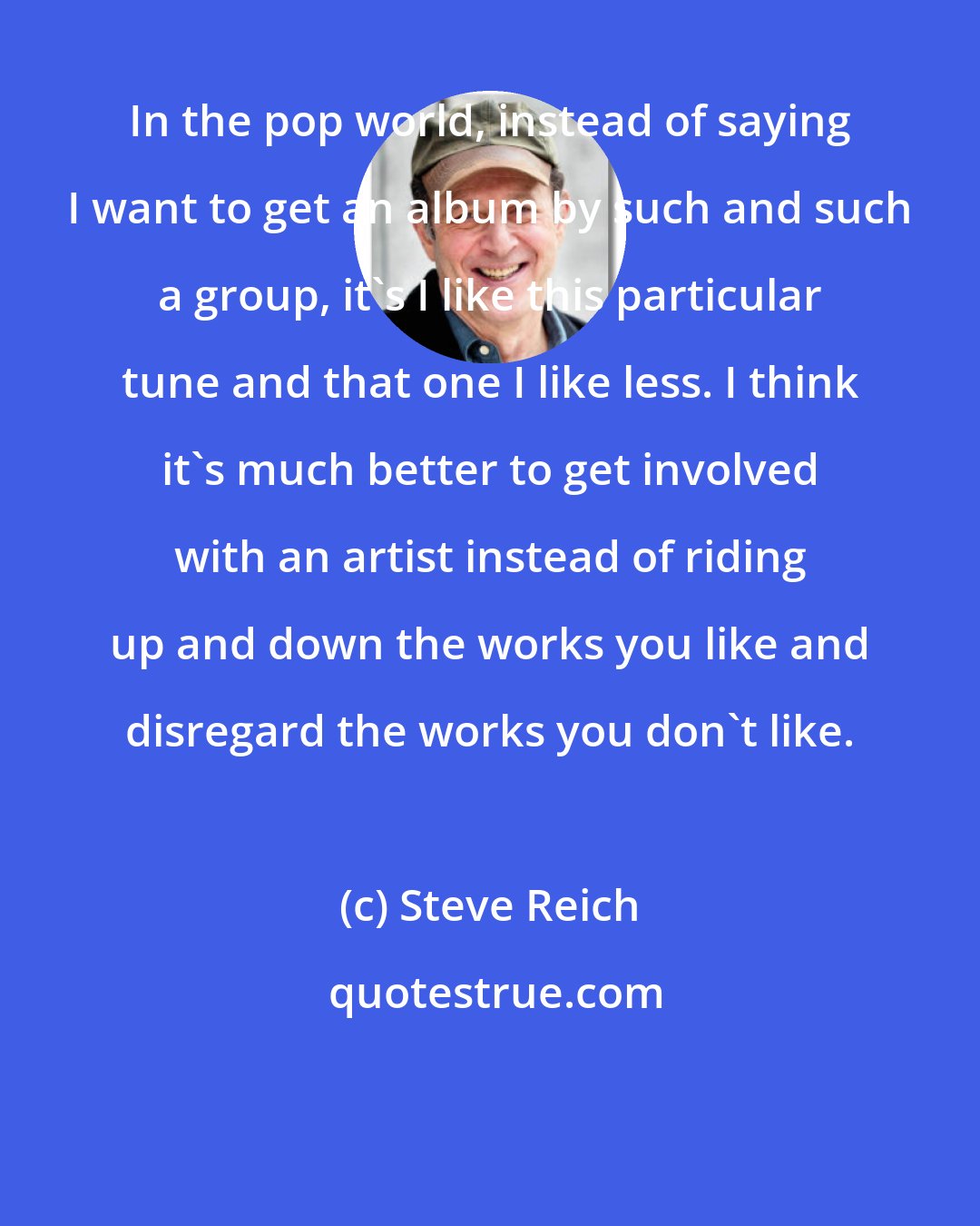 Steve Reich: In the pop world, instead of saying I want to get an album by such and such a group, it's I like this particular tune and that one I like less. I think it's much better to get involved with an artist instead of riding up and down the works you like and disregard the works you don't like.