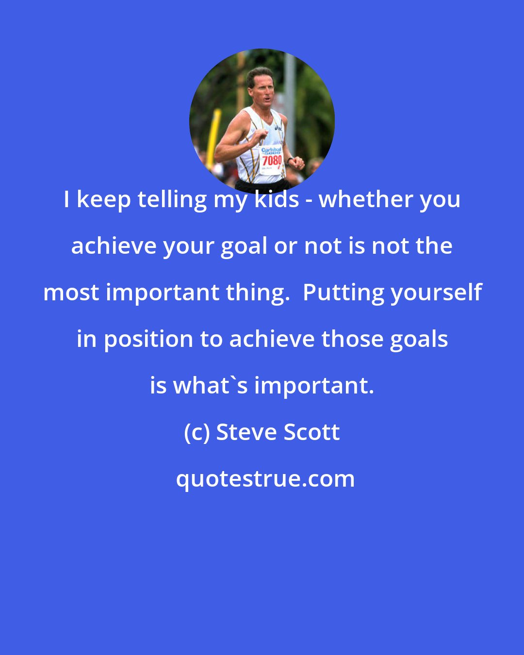 Steve Scott: I keep telling my kids - whether you achieve your goal or not is not the most important thing.  Putting yourself in position to achieve those goals is what's important.