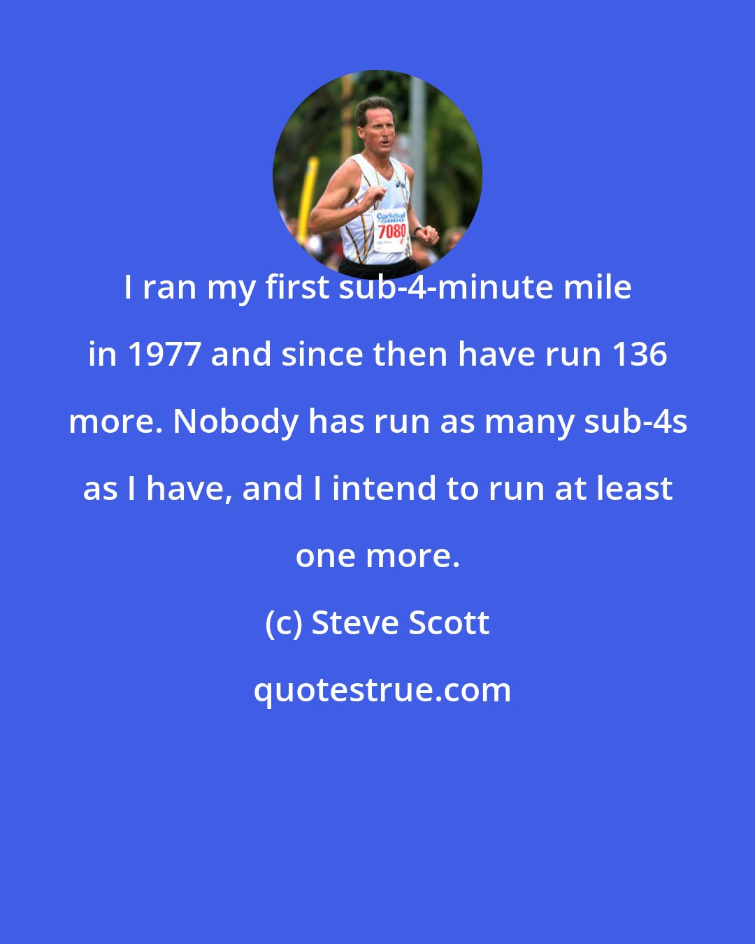 Steve Scott: I ran my first sub-4-minute mile in 1977 and since then have run 136 more. Nobody has run as many sub-4s as I have, and I intend to run at least one more.