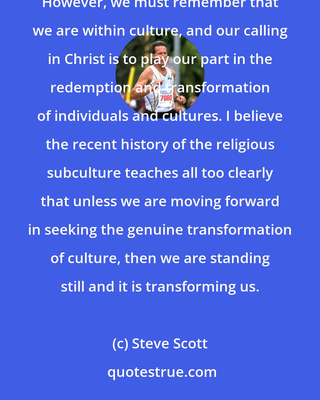 Steve Scott: The word of God is definitely above culture, in terms of what or who should have authority in our lives. However, we must remember that we are within culture, and our calling in Christ is to play our part in the redemption and transformation of individuals and cultures. I believe the recent history of the religious subculture teaches all too clearly that unless we are moving forward in seeking the genuine transformation of culture, then we are standing still and it is transforming us.