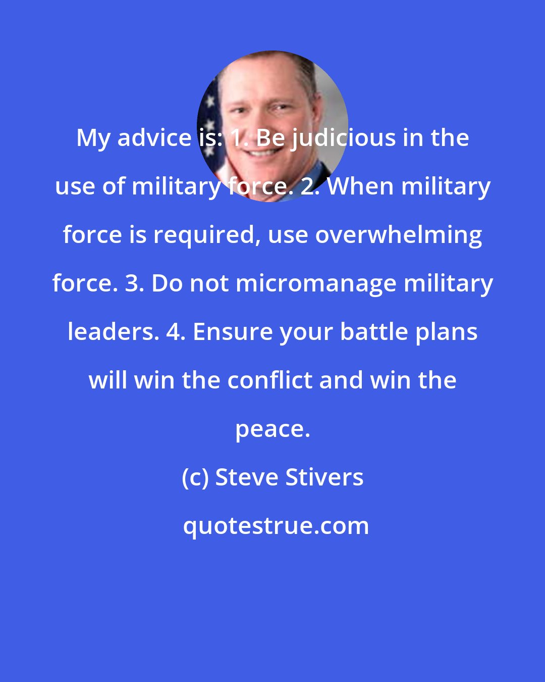 Steve Stivers: My advice is: 1. Be judicious in the use of military force. 2. When military force is required, use overwhelming force. 3. Do not micromanage military leaders. 4. Ensure your battle plans will win the conflict and win the peace.
