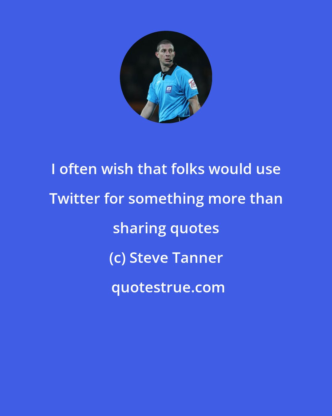 Steve Tanner: I often wish that folks would use Twitter for something more than sharing quotes