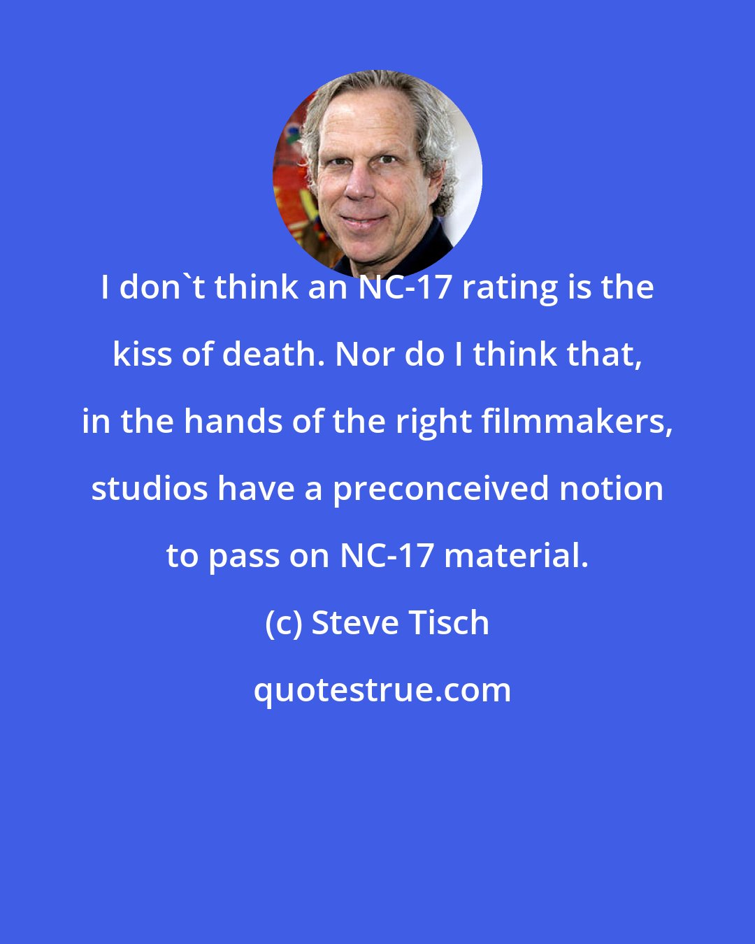 Steve Tisch: I don't think an NC-17 rating is the kiss of death. Nor do I think that, in the hands of the right filmmakers, studios have a preconceived notion to pass on NC-17 material.