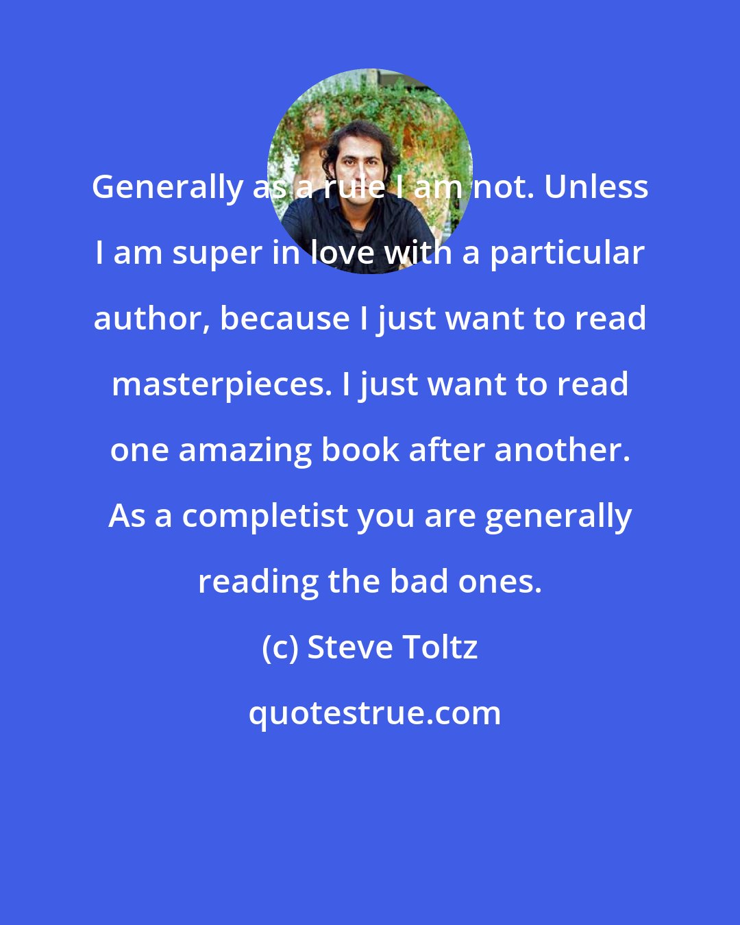 Steve Toltz: Generally as a rule I am not. Unless I am super in love with a particular author, because I just want to read masterpieces. I just want to read one amazing book after another. As a completist you are generally reading the bad ones.