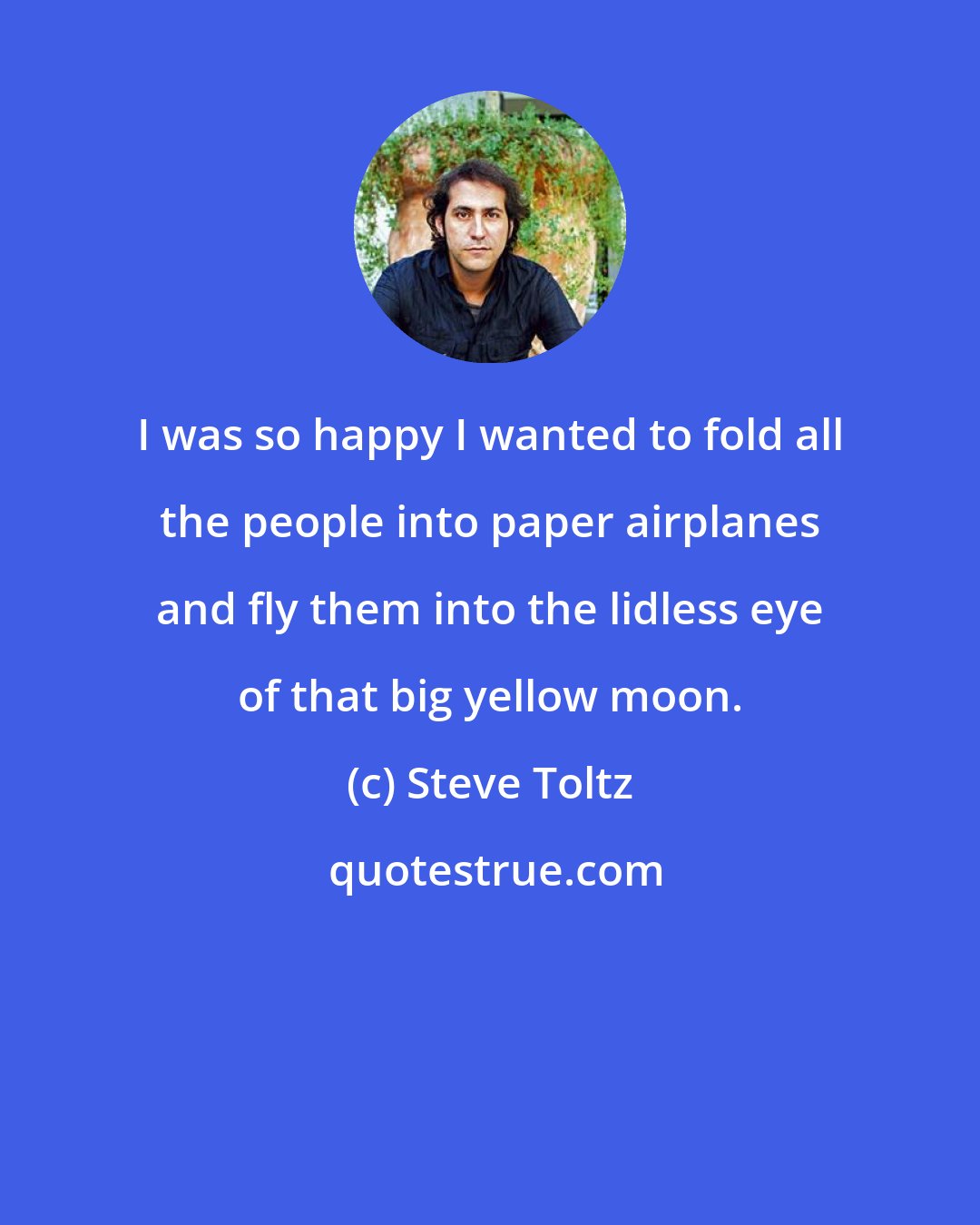 Steve Toltz: I was so happy I wanted to fold all the people into paper airplanes and fly them into the lidless eye of that big yellow moon.