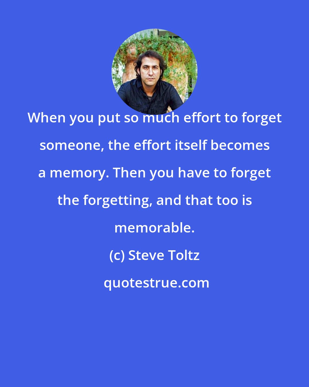 Steve Toltz: When you put so much effort to forget someone, the effort itself becomes a memory. Then you have to forget the forgetting, and that too is memorable.