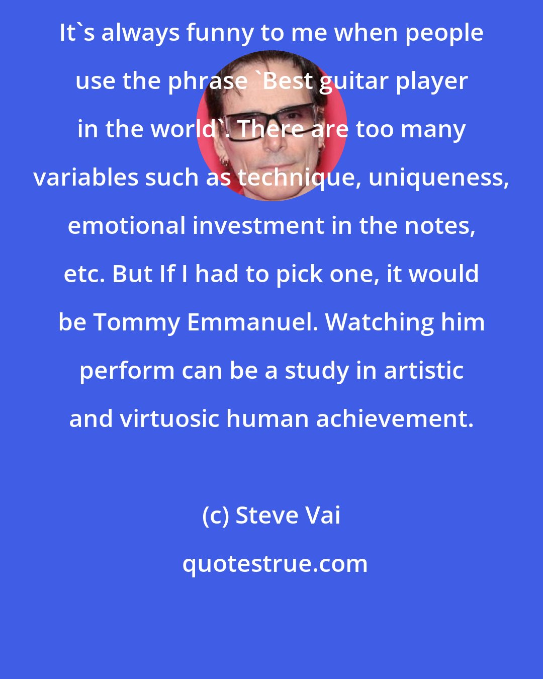 Steve Vai: It's always funny to me when people use the phrase 'Best guitar player in the world'. There are too many variables such as technique, uniqueness, emotional investment in the notes, etc. But If I had to pick one, it would be Tommy Emmanuel. Watching him perform can be a study in artistic and virtuosic human achievement.
