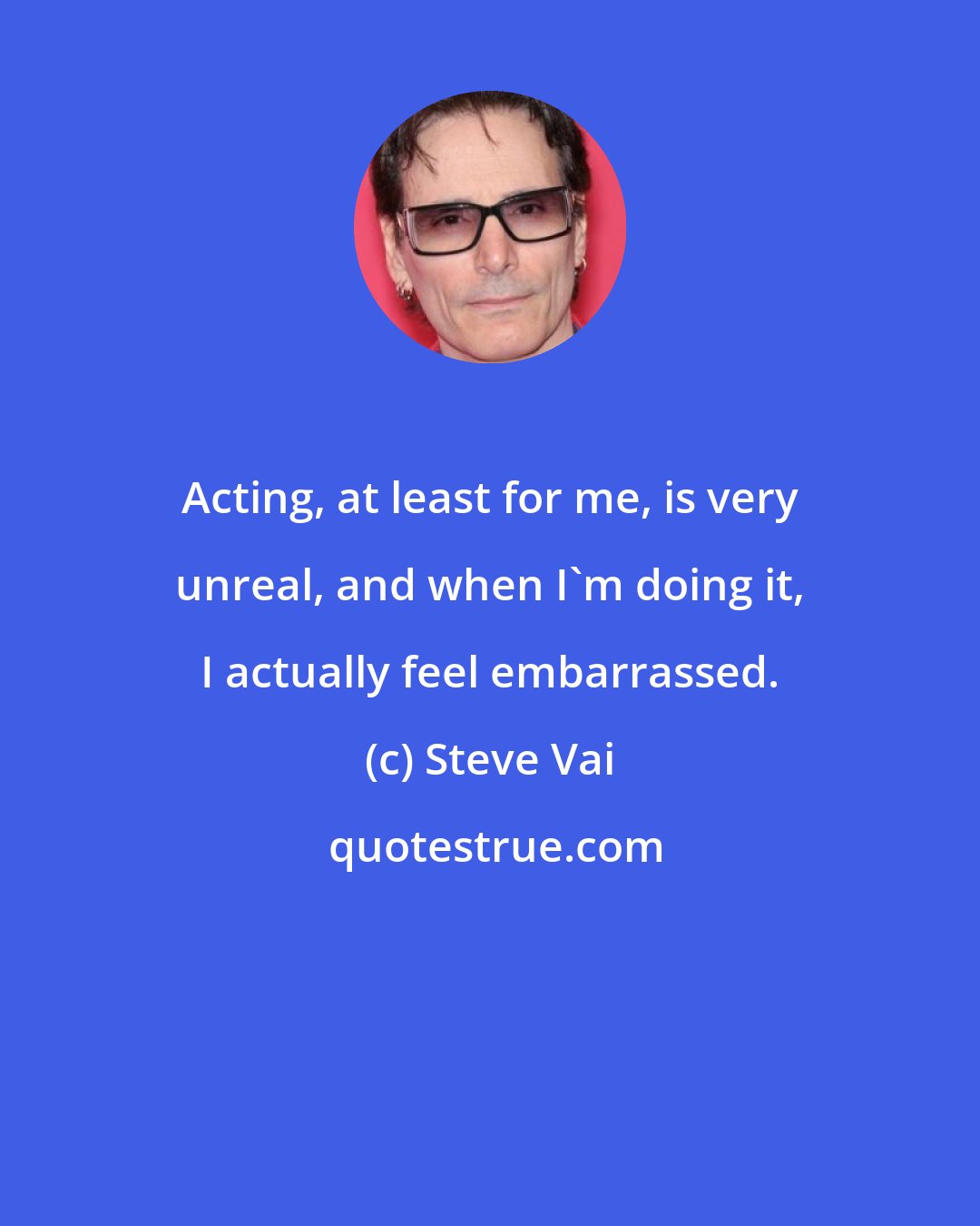 Steve Vai: Acting, at least for me, is very unreal, and when I'm doing it, I actually feel embarrassed.