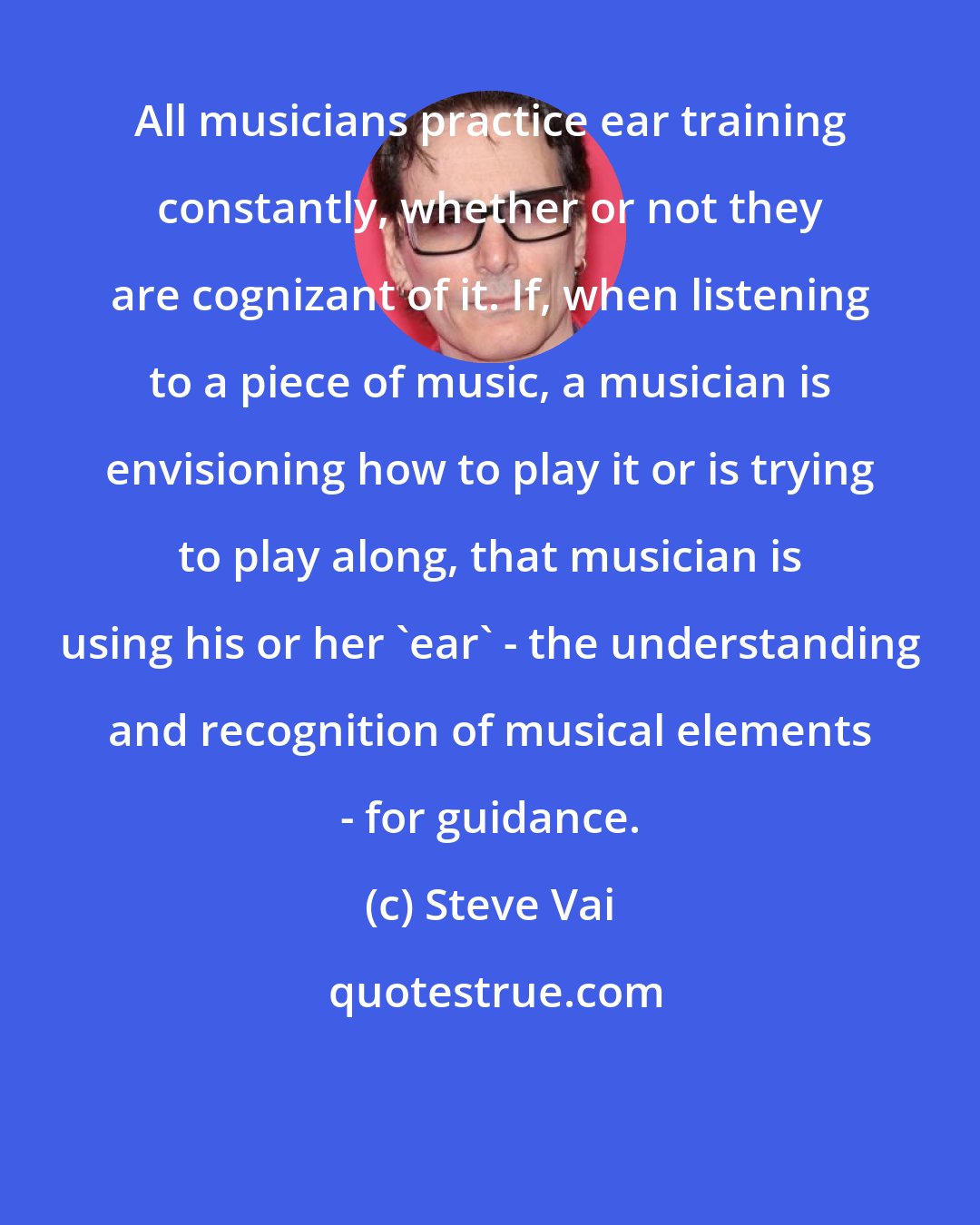 Steve Vai: All musicians practice ear training constantly, whether or not they are cognizant of it. If, when listening to a piece of music, a musician is envisioning how to play it or is trying to play along, that musician is using his or her 'ear' - the understanding and recognition of musical elements - for guidance.