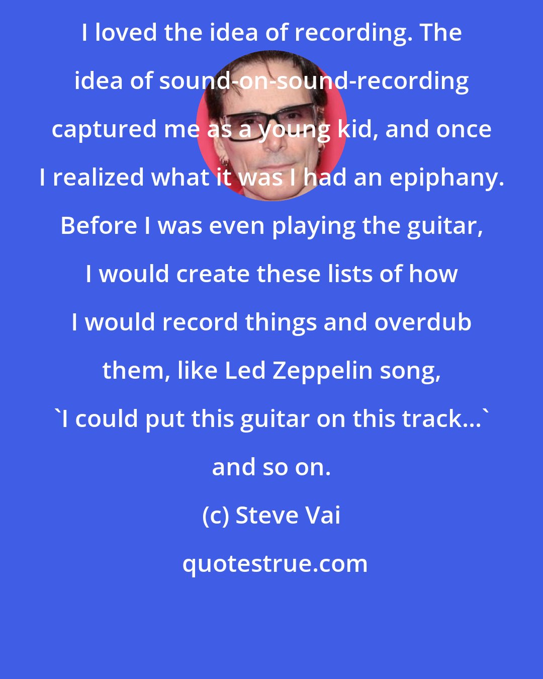 Steve Vai: I loved the idea of recording. The idea of sound-on-sound-recording captured me as a young kid, and once I realized what it was I had an epiphany. Before I was even playing the guitar, I would create these lists of how I would record things and overdub them, like Led Zeppelin song, 'I could put this guitar on this track...' and so on.