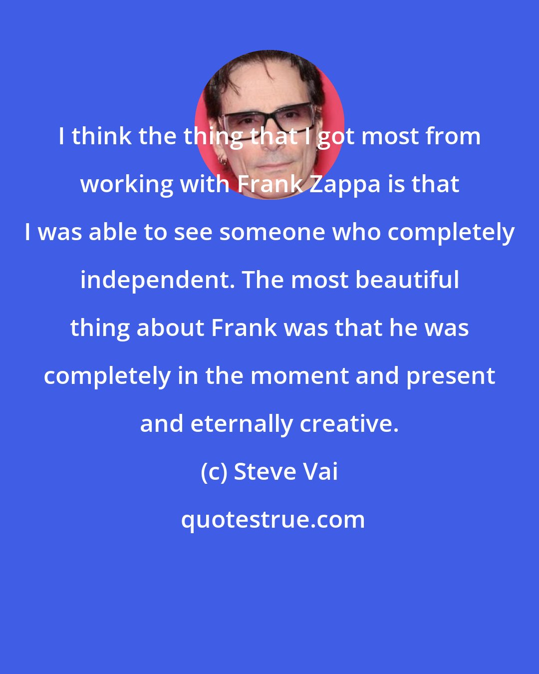 Steve Vai: I think the thing that I got most from working with Frank Zappa is that I was able to see someone who completely independent. The most beautiful thing about Frank was that he was completely in the moment and present and eternally creative.