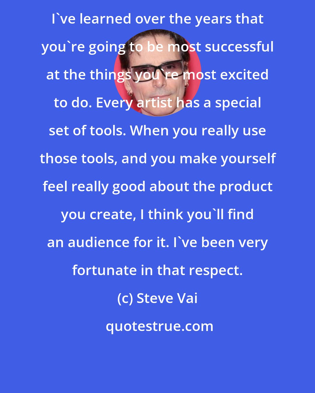 Steve Vai: I've learned over the years that you're going to be most successful at the things you're most excited to do. Every artist has a special set of tools. When you really use those tools, and you make yourself feel really good about the product you create, I think you'll find an audience for it. I've been very fortunate in that respect.