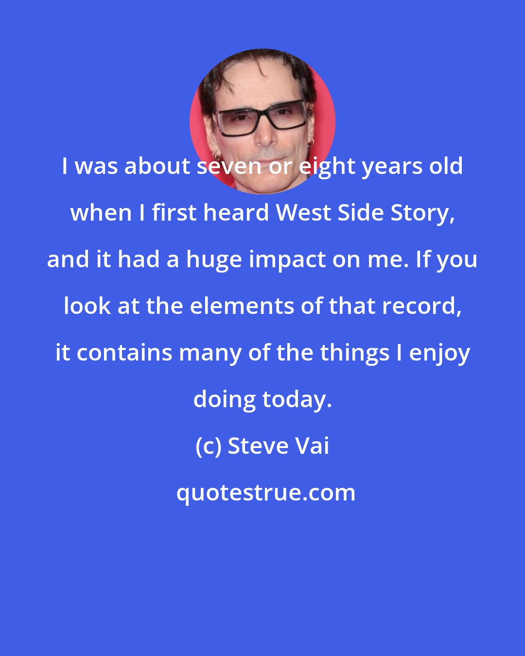 Steve Vai: I was about seven or eight years old when I first heard West Side Story, and it had a huge impact on me. If you look at the elements of that record, it contains many of the things I enjoy doing today.