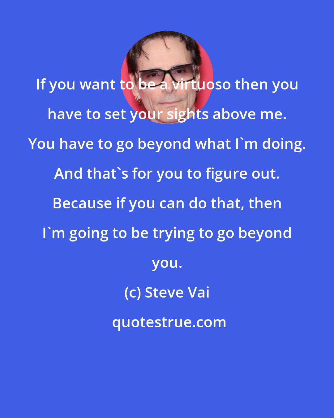 Steve Vai: If you want to be a virtuoso then you have to set your sights above me. You have to go beyond what I'm doing. And that's for you to figure out. Because if you can do that, then I'm going to be trying to go beyond you.