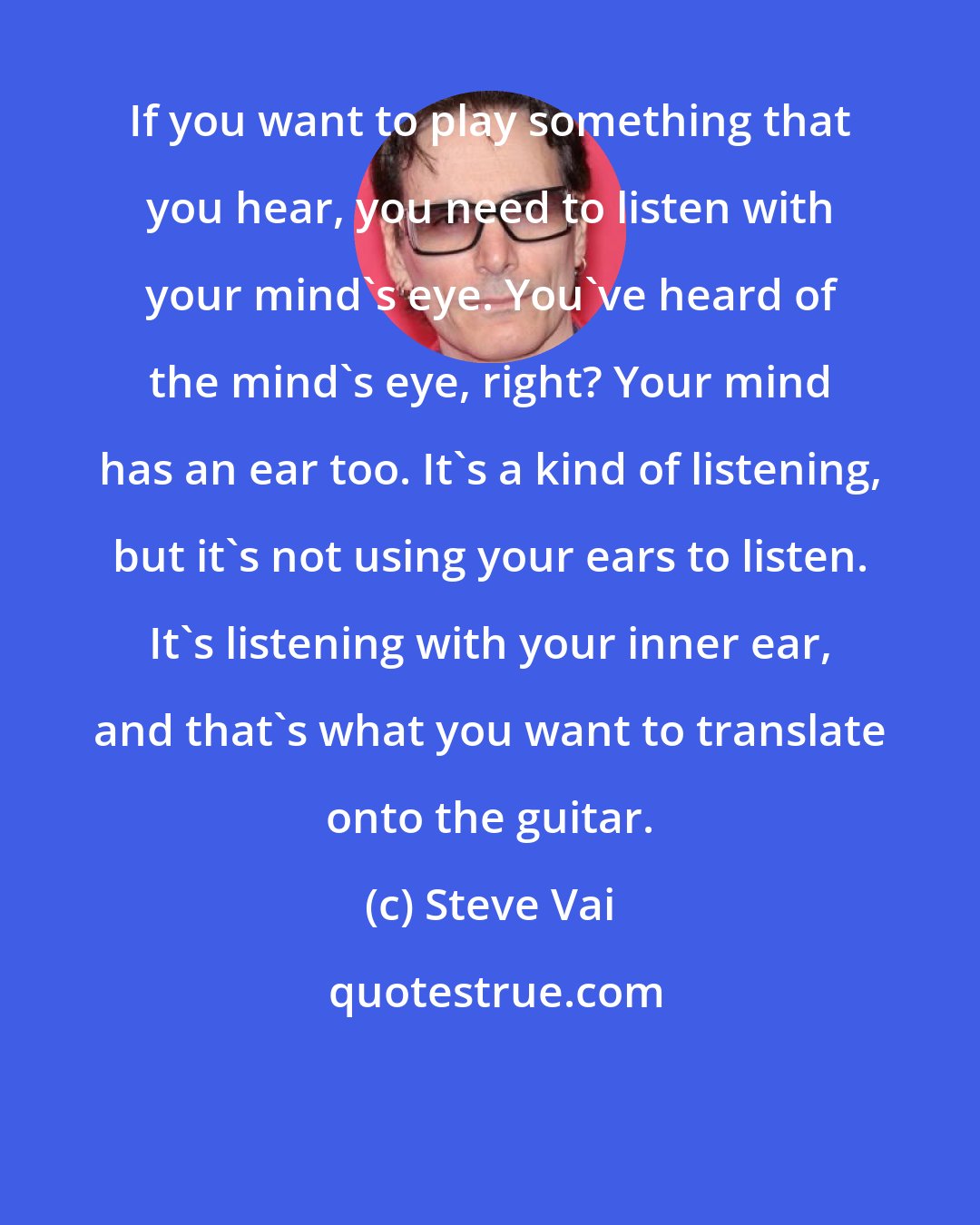 Steve Vai: If you want to play something that you hear, you need to listen with your mind's eye. You've heard of the mind's eye, right? Your mind has an ear too. It's a kind of listening, but it's not using your ears to listen. It's listening with your inner ear, and that's what you want to translate onto the guitar.