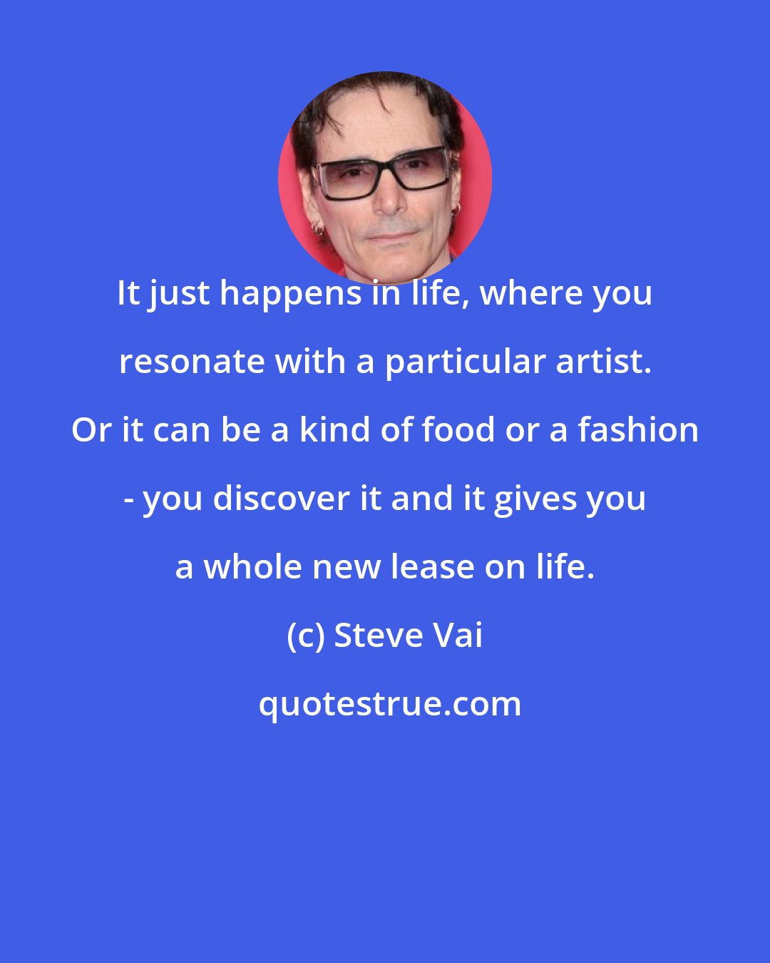 Steve Vai: It just happens in life, where you resonate with a particular artist. Or it can be a kind of food or a fashion - you discover it and it gives you a whole new lease on life.