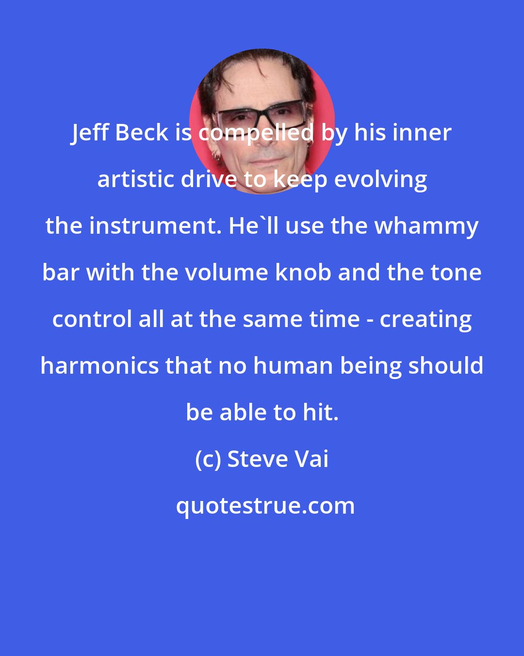 Steve Vai: Jeff Beck is compelled by his inner artistic drive to keep evolving the instrument. He'll use the whammy bar with the volume knob and the tone control all at the same time - creating harmonics that no human being should be able to hit.