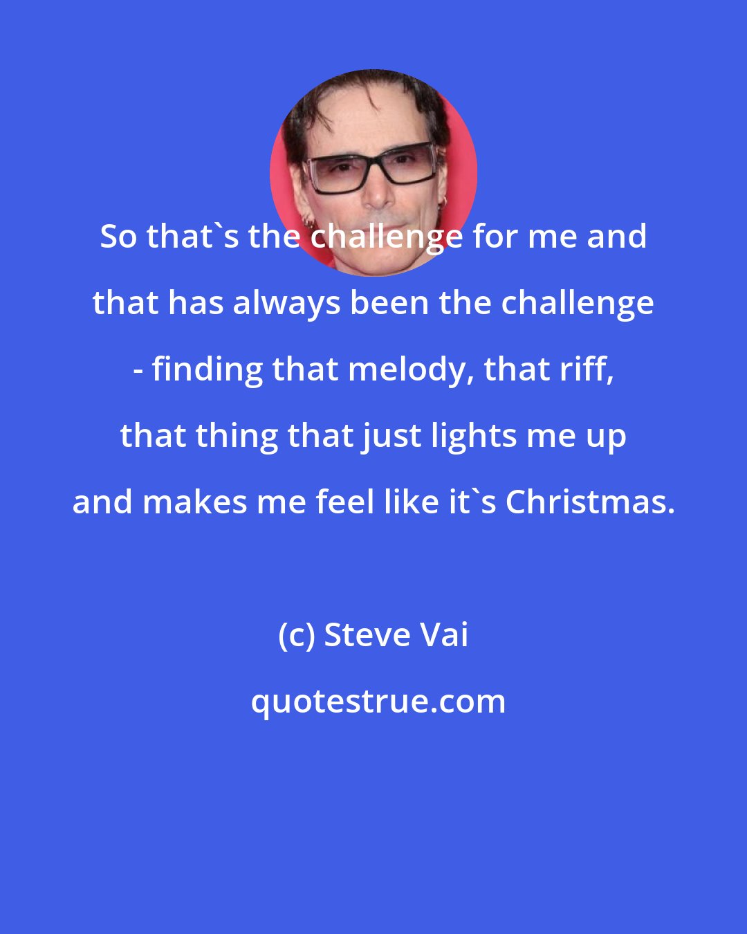 Steve Vai: So that's the challenge for me and that has always been the challenge - finding that melody, that riff, that thing that just lights me up and makes me feel like it's Christmas.