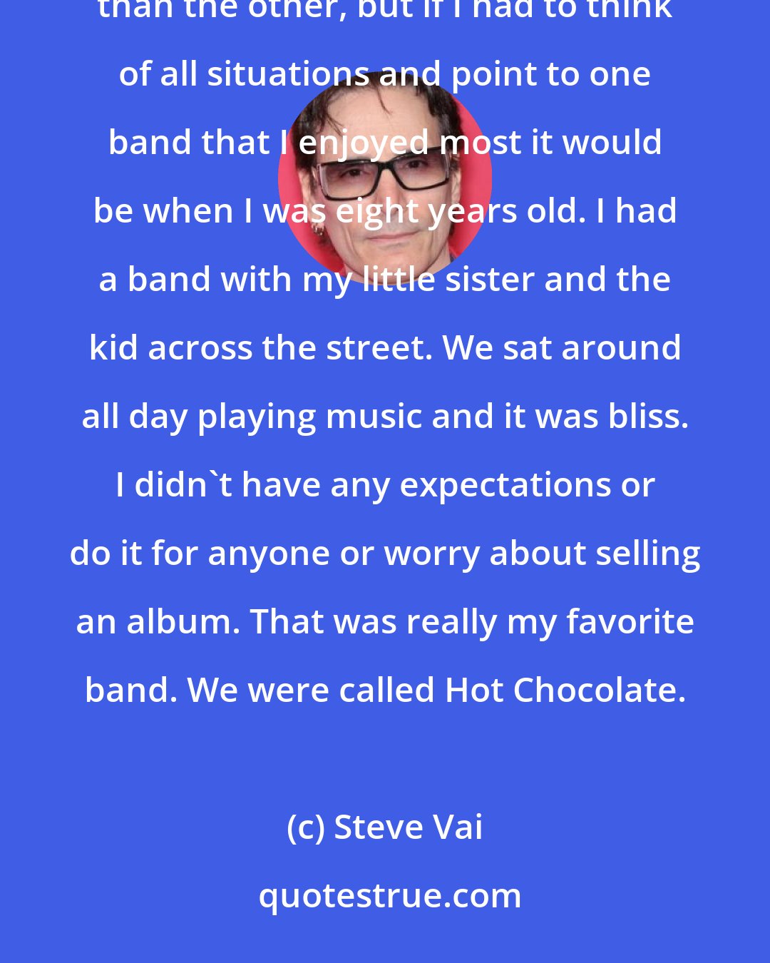 Steve Vai: There's very notable dynamics in all of the collaborations I've done. It's hard to say if one is more important than the other, but if I had to think of all situations and point to one band that I enjoyed most it would be when I was eight years old. I had a band with my little sister and the kid across the street. We sat around all day playing music and it was bliss. I didn't have any expectations or do it for anyone or worry about selling an album. That was really my favorite band. We were called Hot Chocolate.
