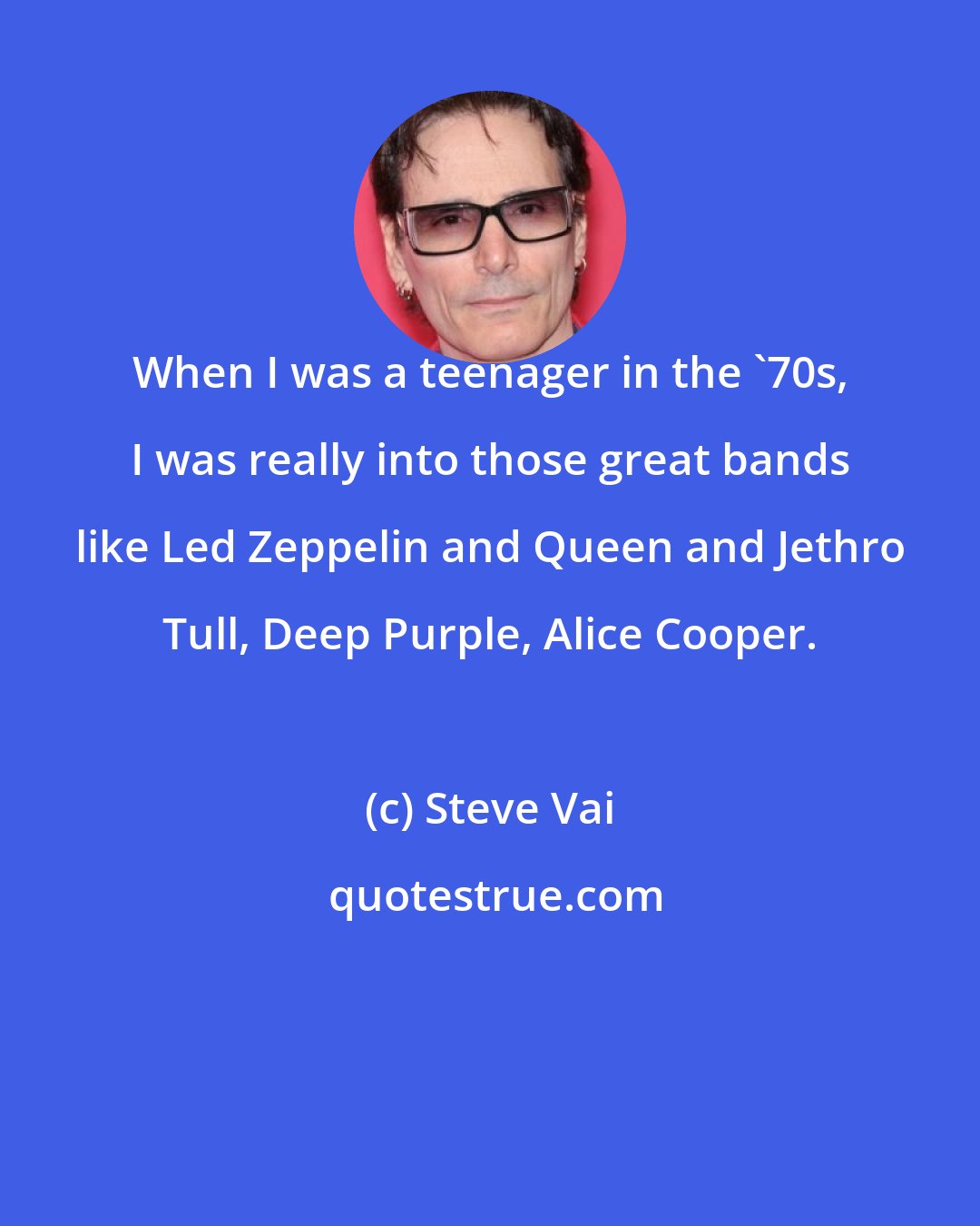 Steve Vai: When I was a teenager in the '70s, I was really into those great bands like Led Zeppelin and Queen and Jethro Tull, Deep Purple, Alice Cooper.