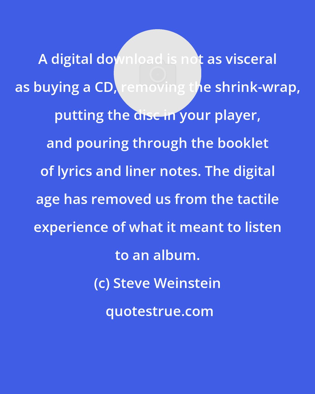 Steve Weinstein: A digital download is not as visceral as buying a CD, removing the shrink-wrap, putting the disc in your player, and pouring through the booklet of lyrics and liner notes. The digital age has removed us from the tactile experience of what it meant to listen to an album.