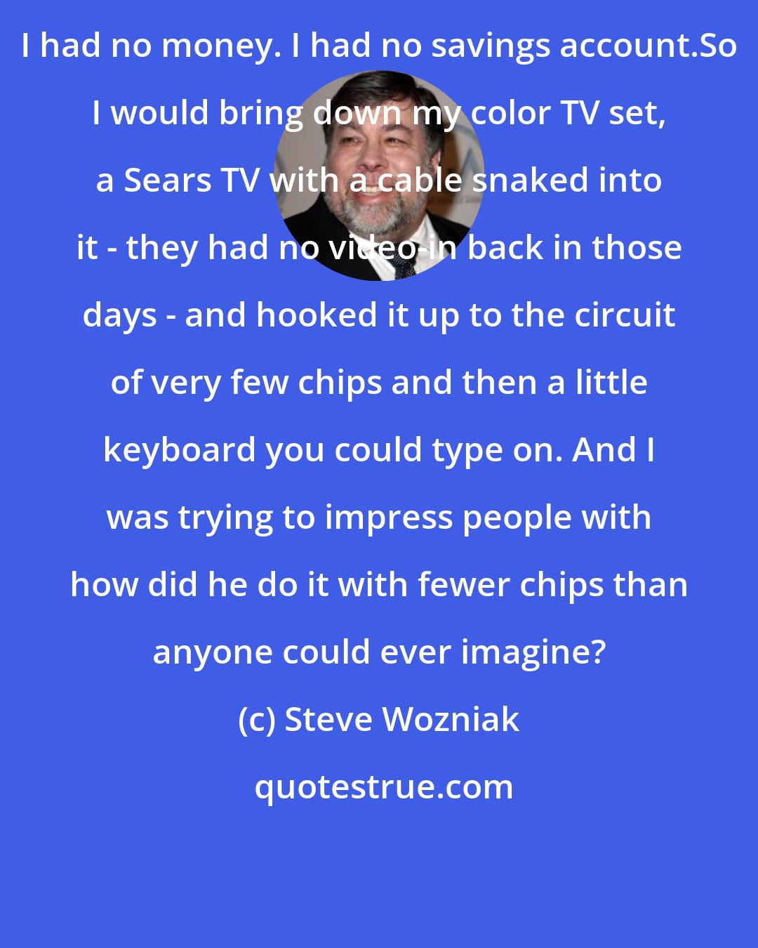 Steve Wozniak: I had no money. I had no savings account.So I would bring down my color TV set, a Sears TV with a cable snaked into it - they had no video-in back in those days - and hooked it up to the circuit of very few chips and then a little keyboard you could type on. And I was trying to impress people with how did he do it with fewer chips than anyone could ever imagine?