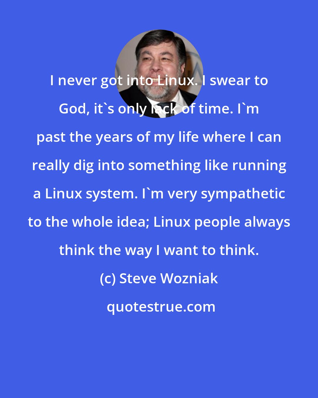 Steve Wozniak: I never got into Linux. I swear to God, it's only lack of time. I'm past the years of my life where I can really dig into something like running a Linux system. I'm very sympathetic to the whole idea; Linux people always think the way I want to think.