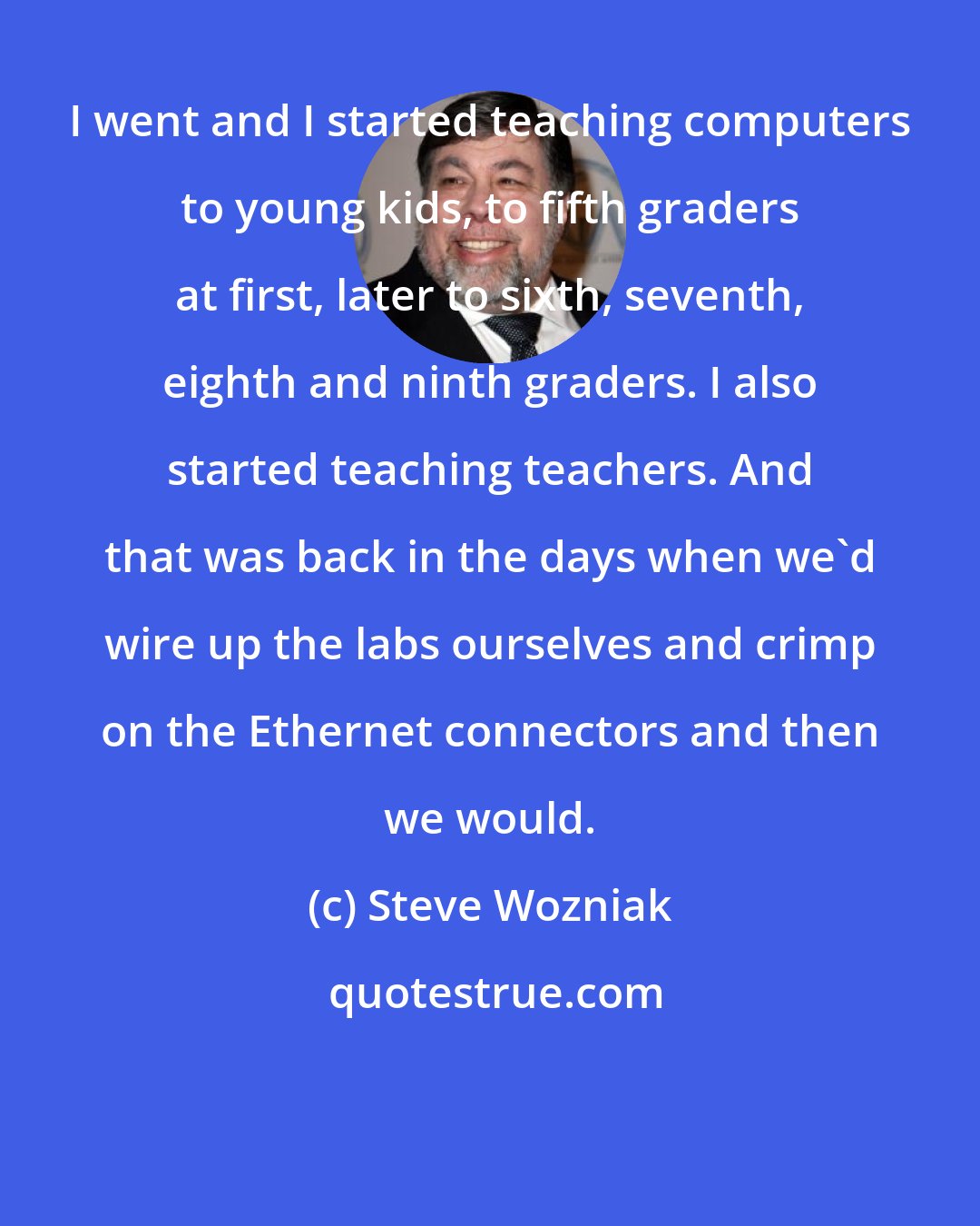 Steve Wozniak: I went and I started teaching computers to young kids, to fifth graders at first, later to sixth, seventh, eighth and ninth graders. I also started teaching teachers. And that was back in the days when we'd wire up the labs ourselves and crimp on the Ethernet connectors and then we would.