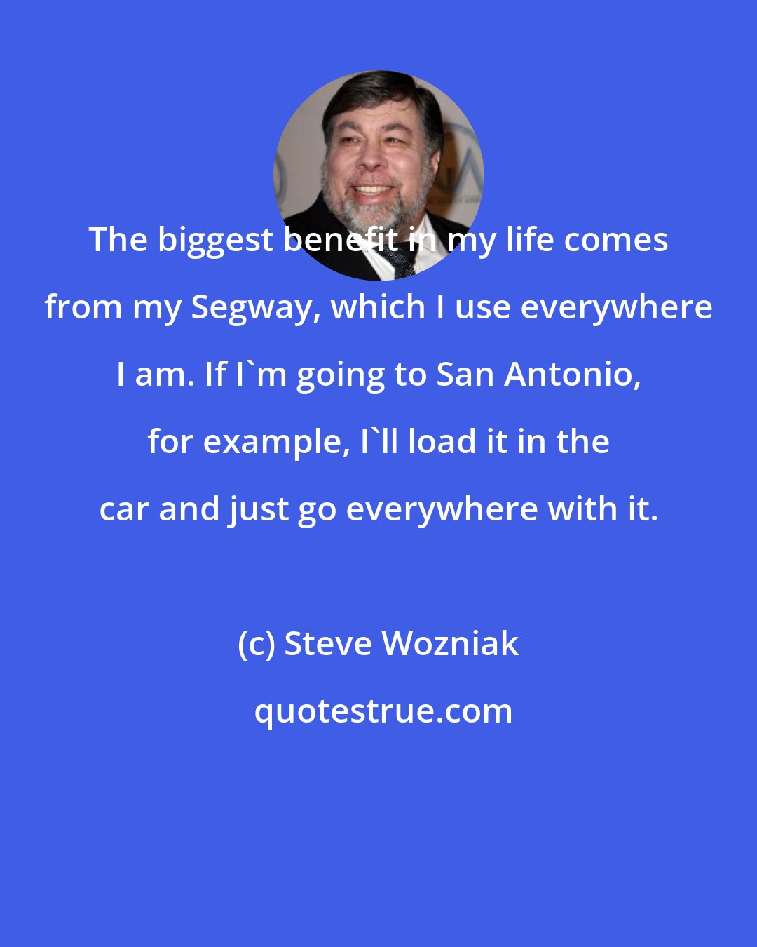 Steve Wozniak: The biggest benefit in my life comes from my Segway, which I use everywhere I am. If I'm going to San Antonio, for example, I'll load it in the car and just go everywhere with it.