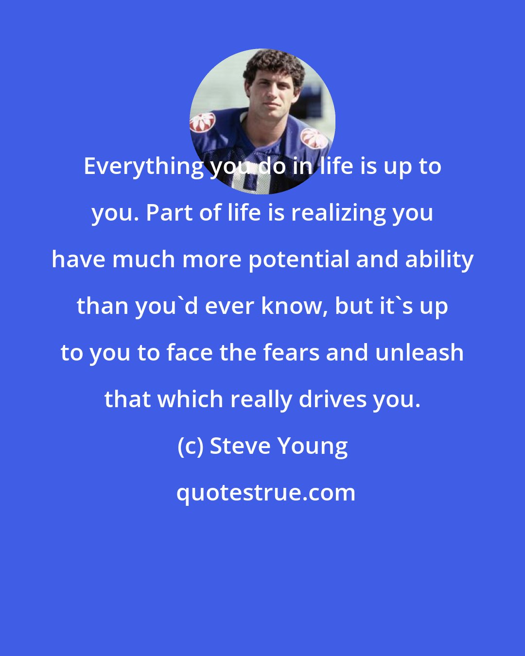 Steve Young: Everything you do in life is up to you. Part of life is realizing you have much more potential and ability than you'd ever know, but it's up to you to face the fears and unleash that which really drives you.