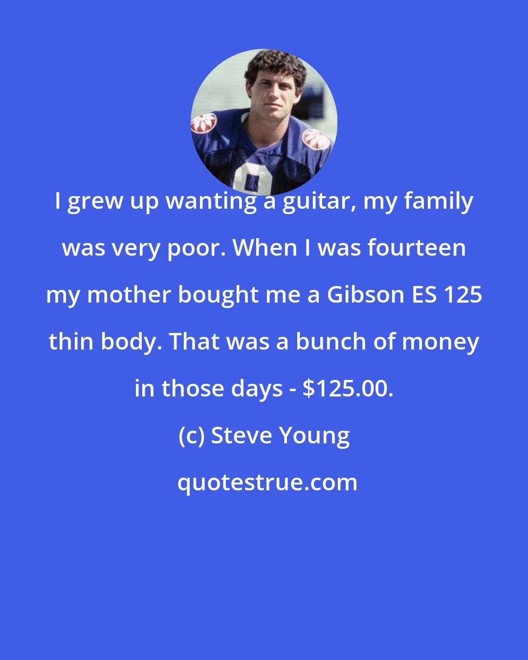 Steve Young: I grew up wanting a guitar, my family was very poor. When I was fourteen my mother bought me a Gibson ES 125 thin body. That was a bunch of money in those days - $125.00.