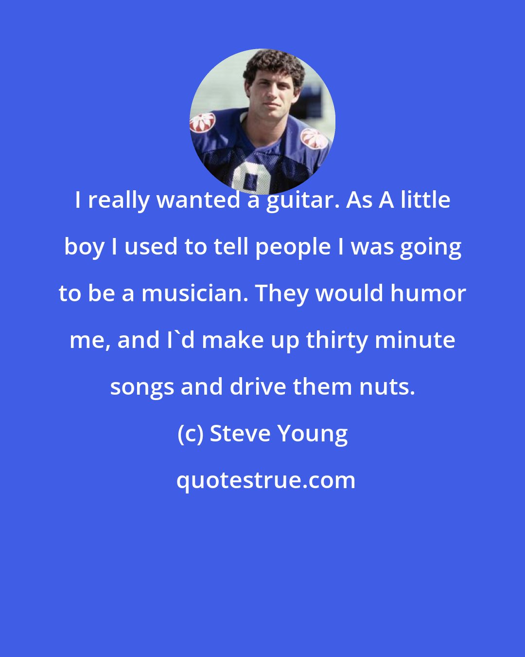 Steve Young: I really wanted a guitar. As A little boy I used to tell people I was going to be a musician. They would humor me, and I'd make up thirty minute songs and drive them nuts.