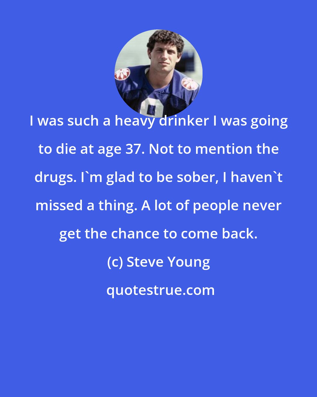 Steve Young: I was such a heavy drinker I was going to die at age 37. Not to mention the drugs. I'm glad to be sober, I haven't missed a thing. A lot of people never get the chance to come back.