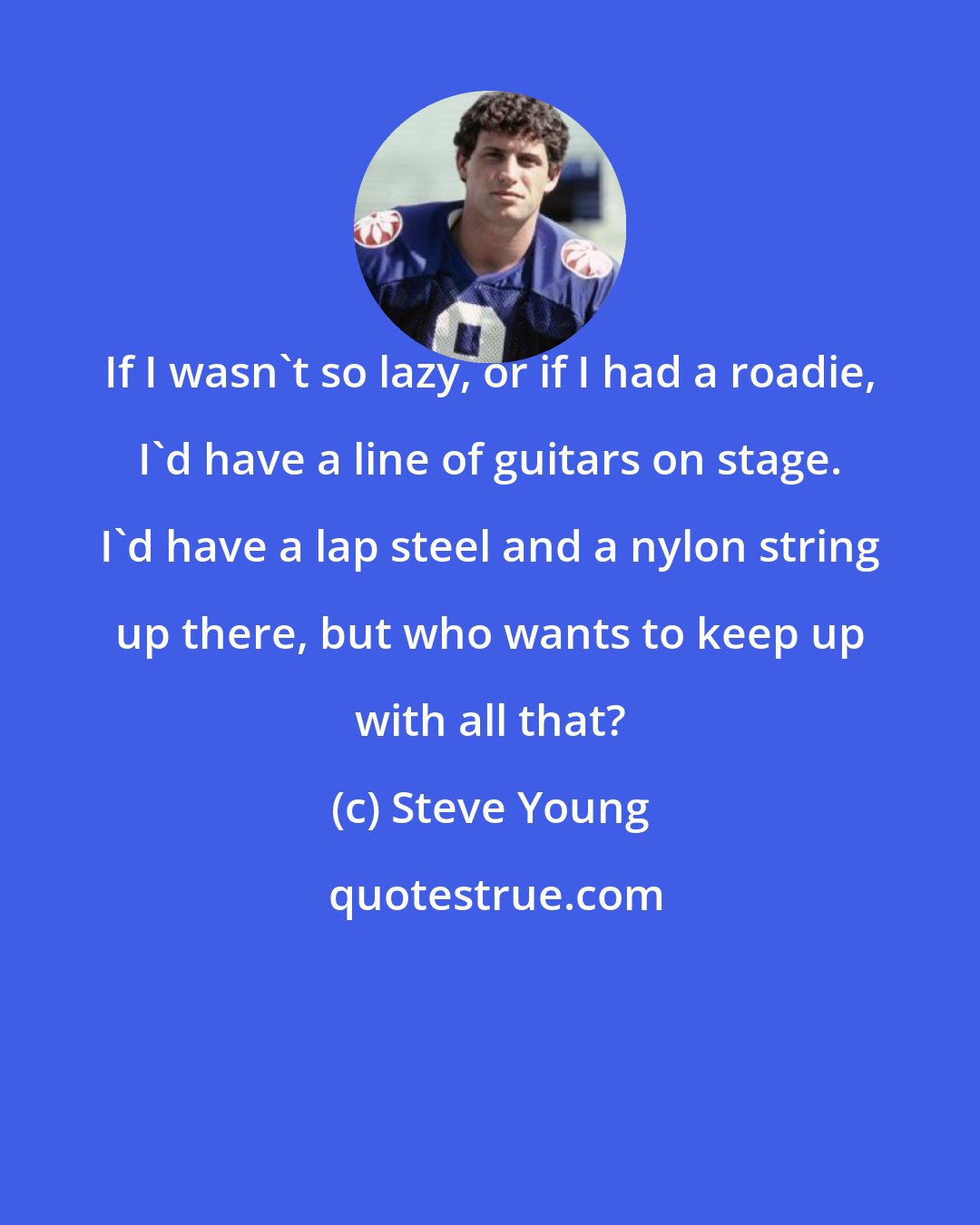 Steve Young: If I wasn't so lazy, or if I had a roadie, I'd have a line of guitars on stage. I'd have a lap steel and a nylon string up there, but who wants to keep up with all that?