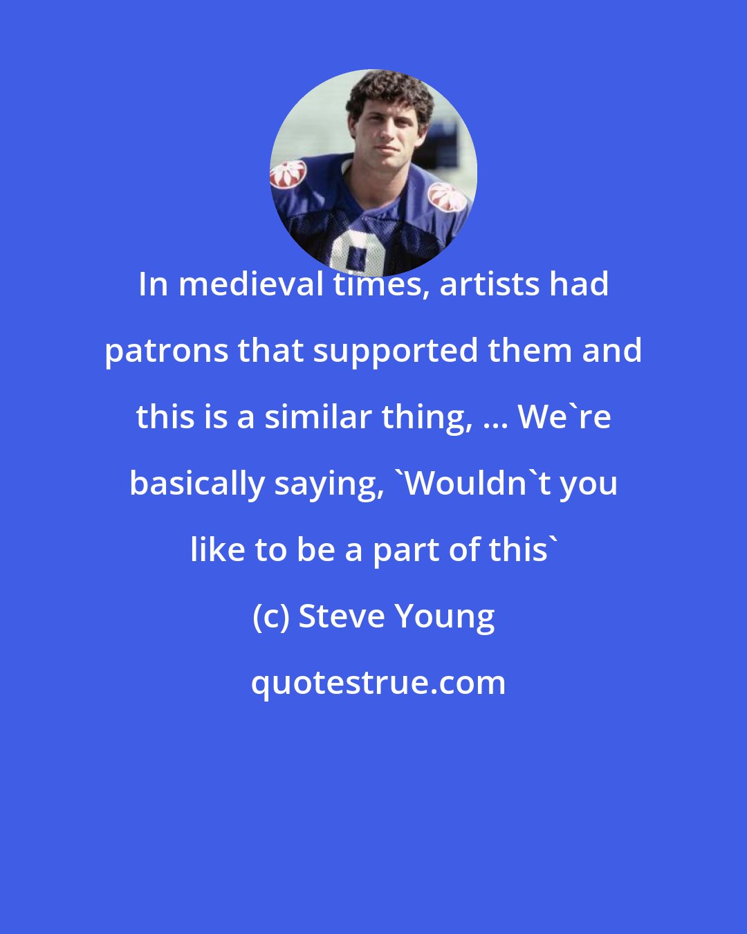 Steve Young: In medieval times, artists had patrons that supported them and this is a similar thing, ... We're basically saying, 'Wouldn't you like to be a part of this'