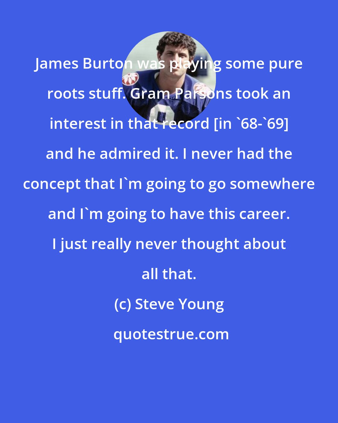 Steve Young: James Burton was playing some pure roots stuff. Gram Parsons took an interest in that record [in '68-'69] and he admired it. I never had the concept that I'm going to go somewhere and I'm going to have this career. I just really never thought about all that.