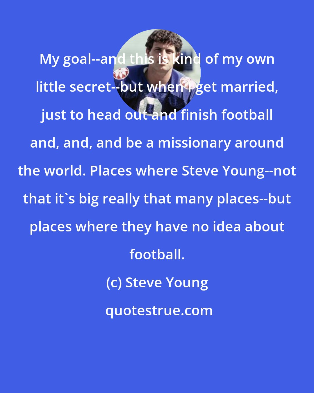 Steve Young: My goal--and this is kind of my own little secret--but when I get married, just to head out and finish football and, and, and be a missionary around the world. Places where Steve Young--not that it's big really that many places--but places where they have no idea about football.