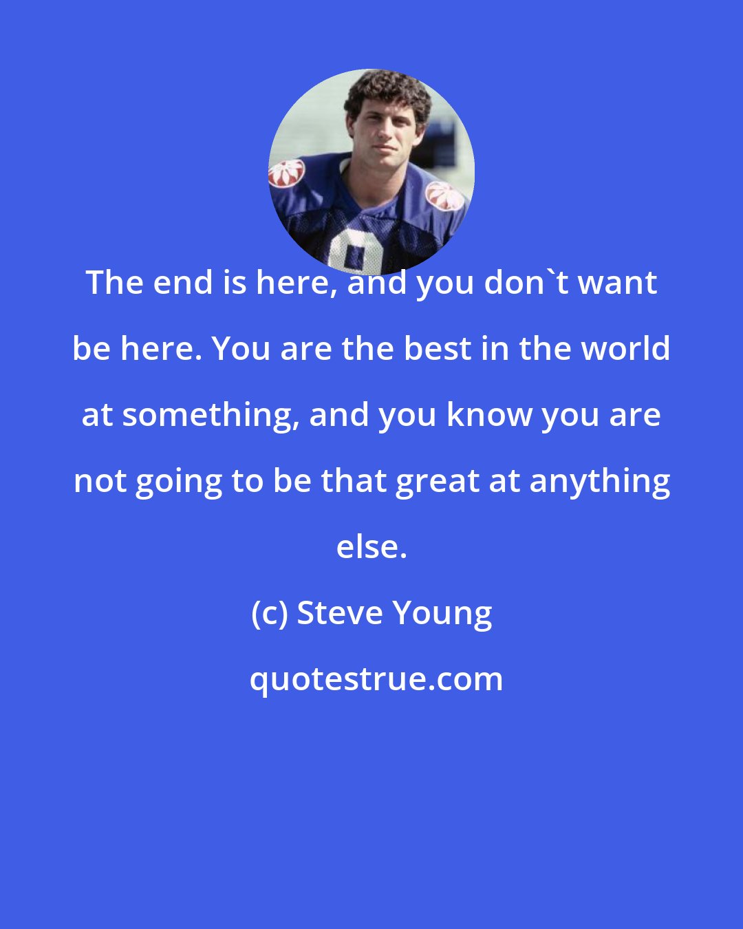 Steve Young: The end is here, and you don't want be here. You are the best in the world at something, and you know you are not going to be that great at anything else.