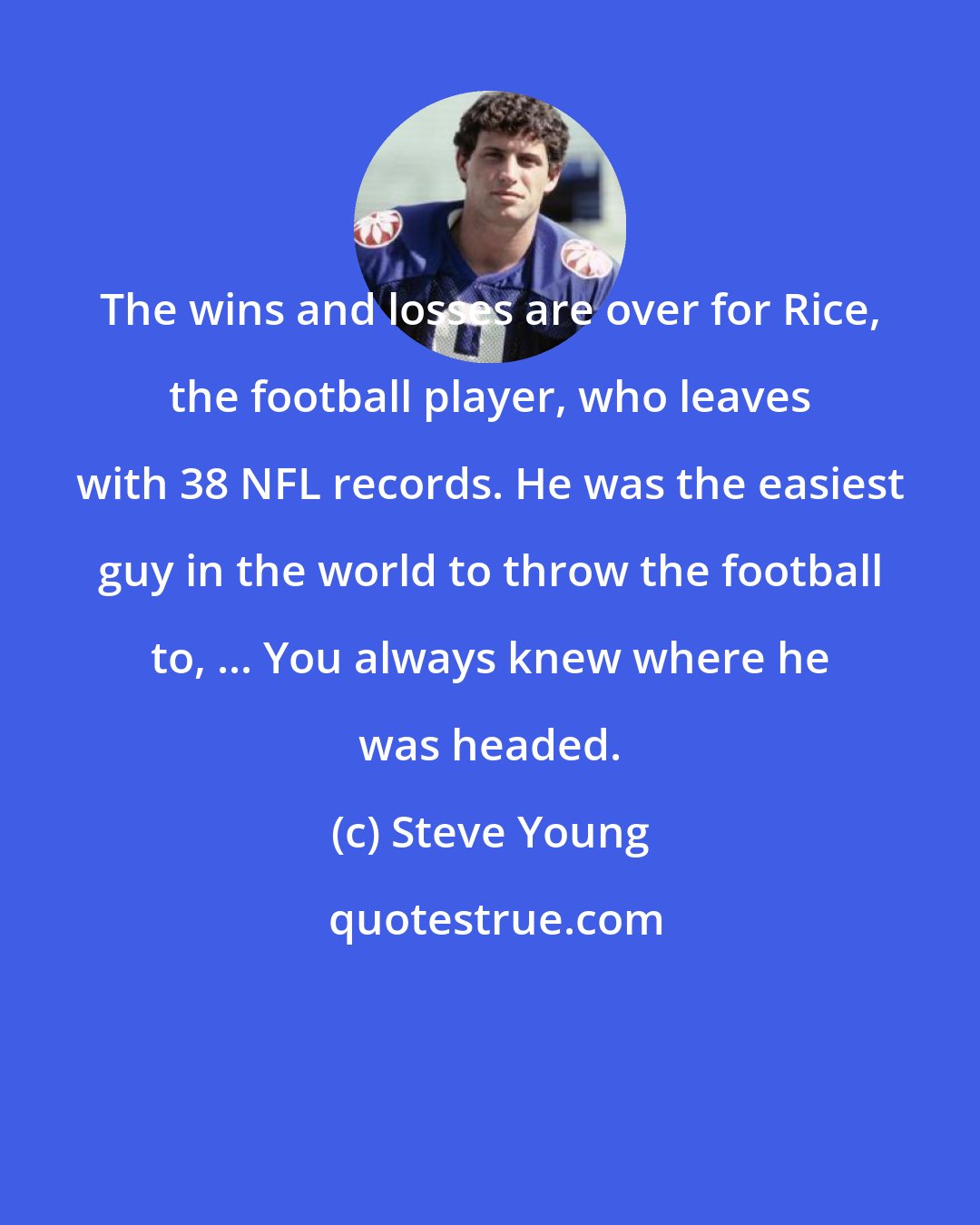 Steve Young: The wins and losses are over for Rice, the football player, who leaves with 38 NFL records. He was the easiest guy in the world to throw the football to, ... You always knew where he was headed.