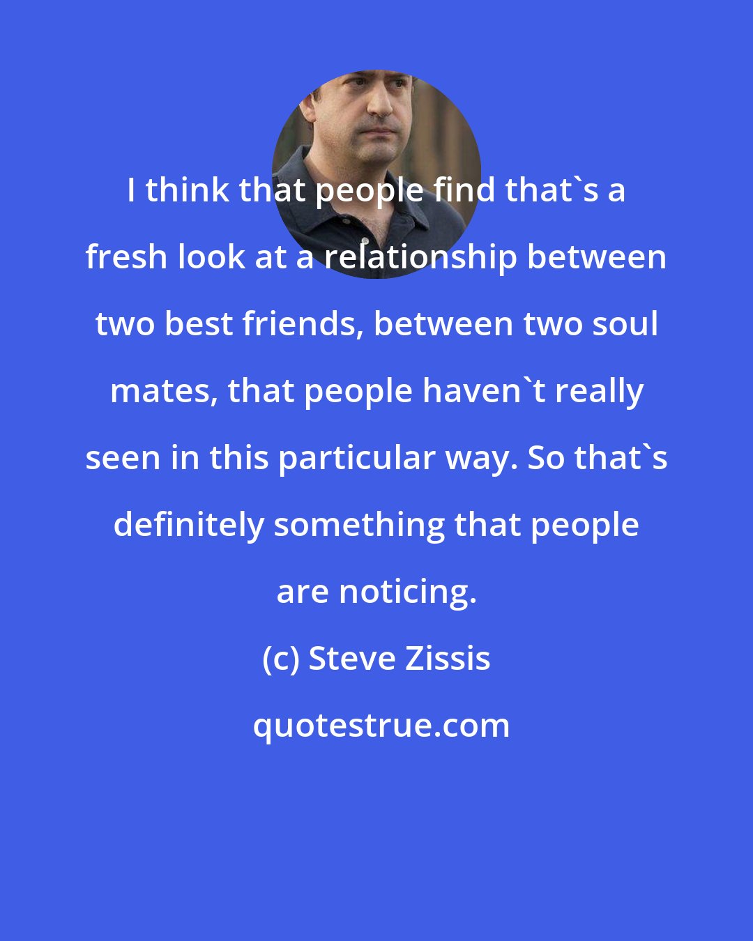 Steve Zissis: I think that people find that's a fresh look at a relationship between two best friends, between two soul mates, that people haven't really seen in this particular way. So that's definitely something that people are noticing.