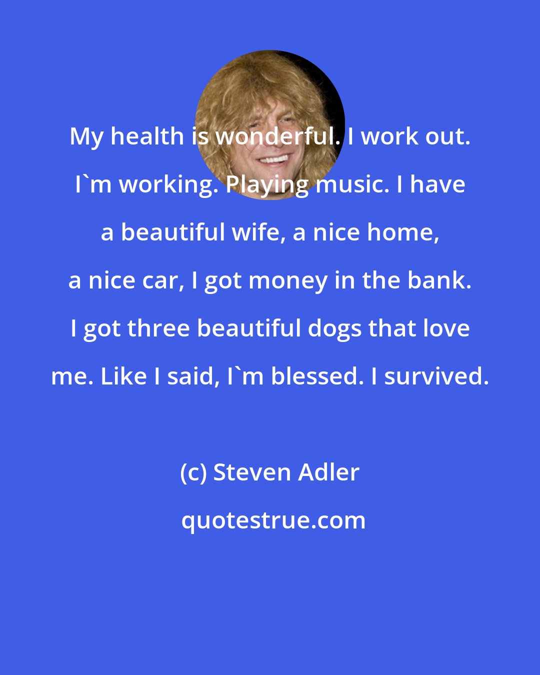 Steven Adler: My health is wonderful. I work out. I'm working. Playing music. I have a beautiful wife, a nice home, a nice car, I got money in the bank. I got three beautiful dogs that love me. Like I said, I'm blessed. I survived.