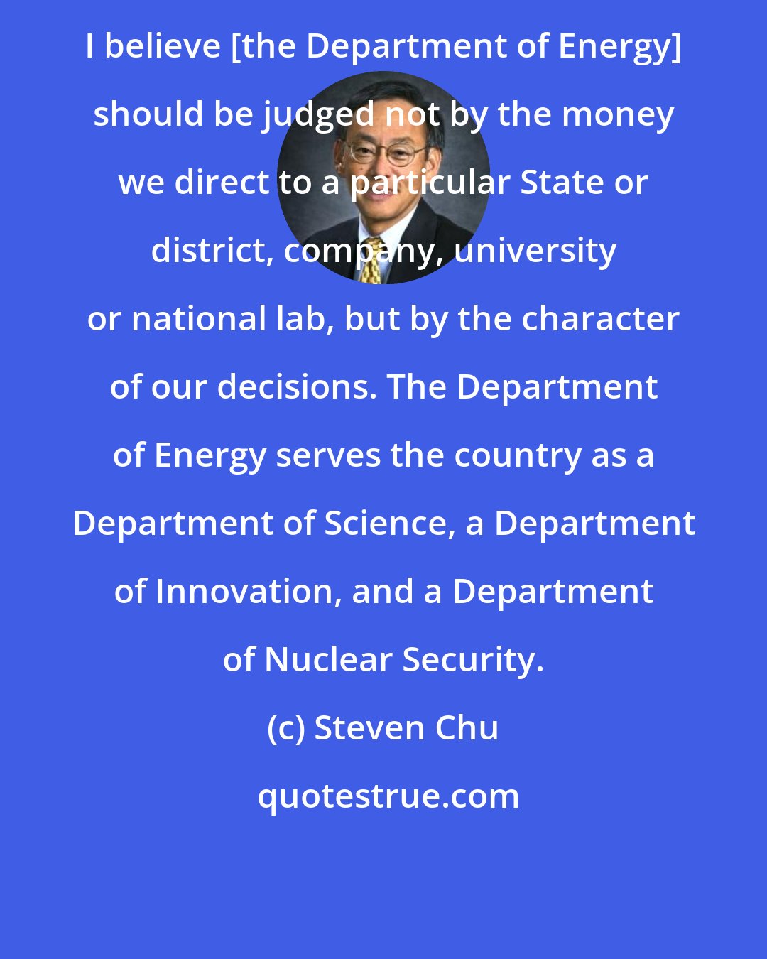 Steven Chu: I believe [the Department of Energy] should be judged not by the money we direct to a particular State or district, company, university or national lab, but by the character of our decisions. The Department of Energy serves the country as a Department of Science, a Department of Innovation, and a Department of Nuclear Security.