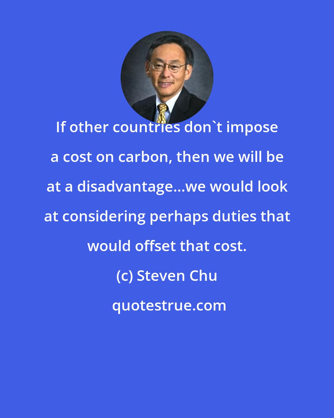 Steven Chu: If other countries don't impose a cost on carbon, then we will be at a disadvantage...we would look at considering perhaps duties that would offset that cost.