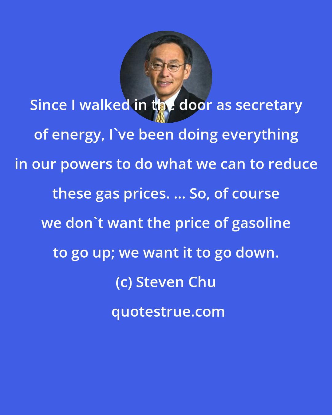 Steven Chu: Since I walked in the door as secretary of energy, I've been doing everything in our powers to do what we can to reduce these gas prices. ... So, of course we don't want the price of gasoline to go up; we want it to go down.