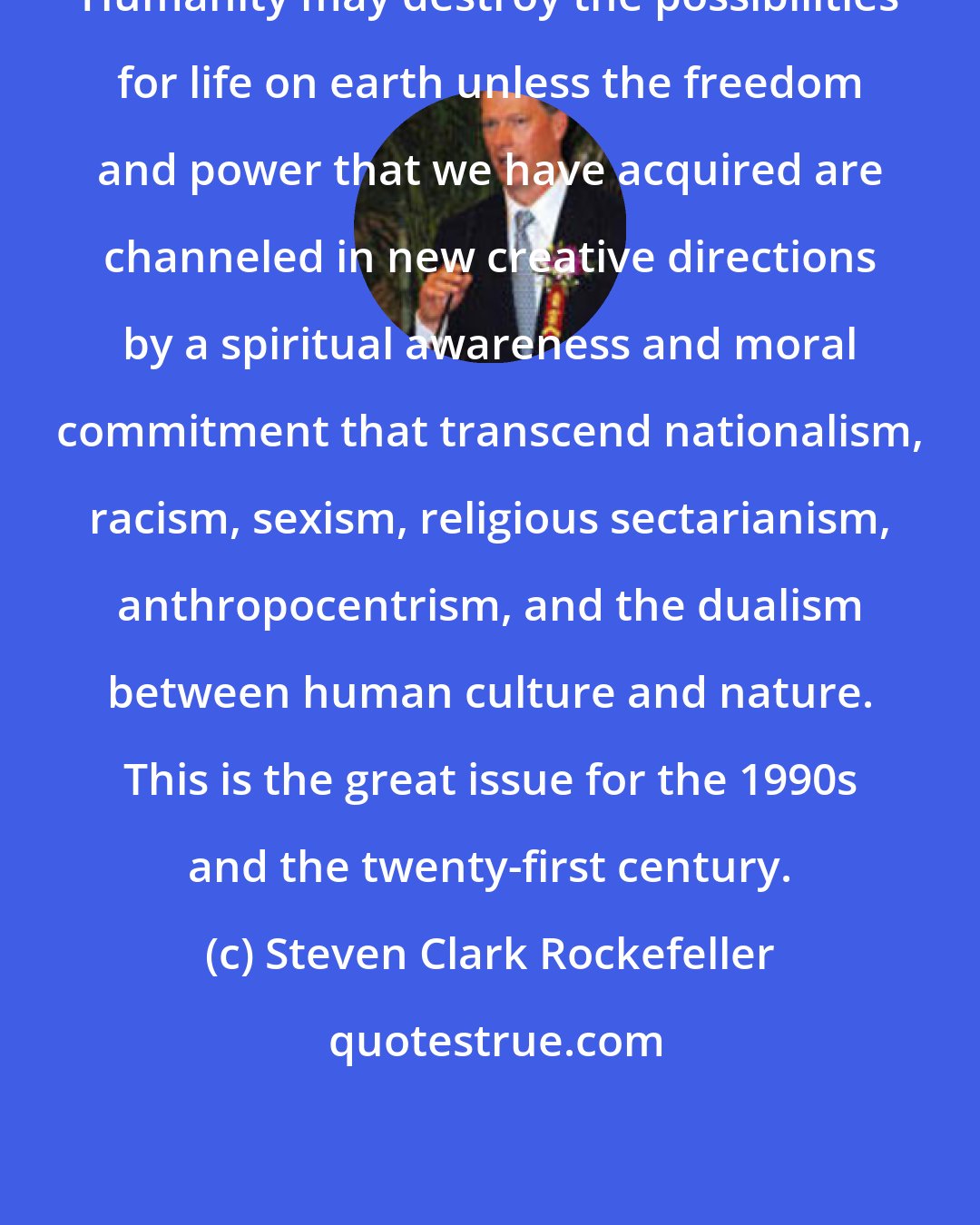 Steven Clark Rockefeller: Humanity may destroy the possibilities for life on earth unless the freedom and power that we have acquired are channeled in new creative directions by a spiritual awareness and moral commitment that transcend nationalism, racism, sexism, religious sectarianism, anthropocentrism, and the dualism between human culture and nature. This is the great issue for the 1990s and the twenty-first century.