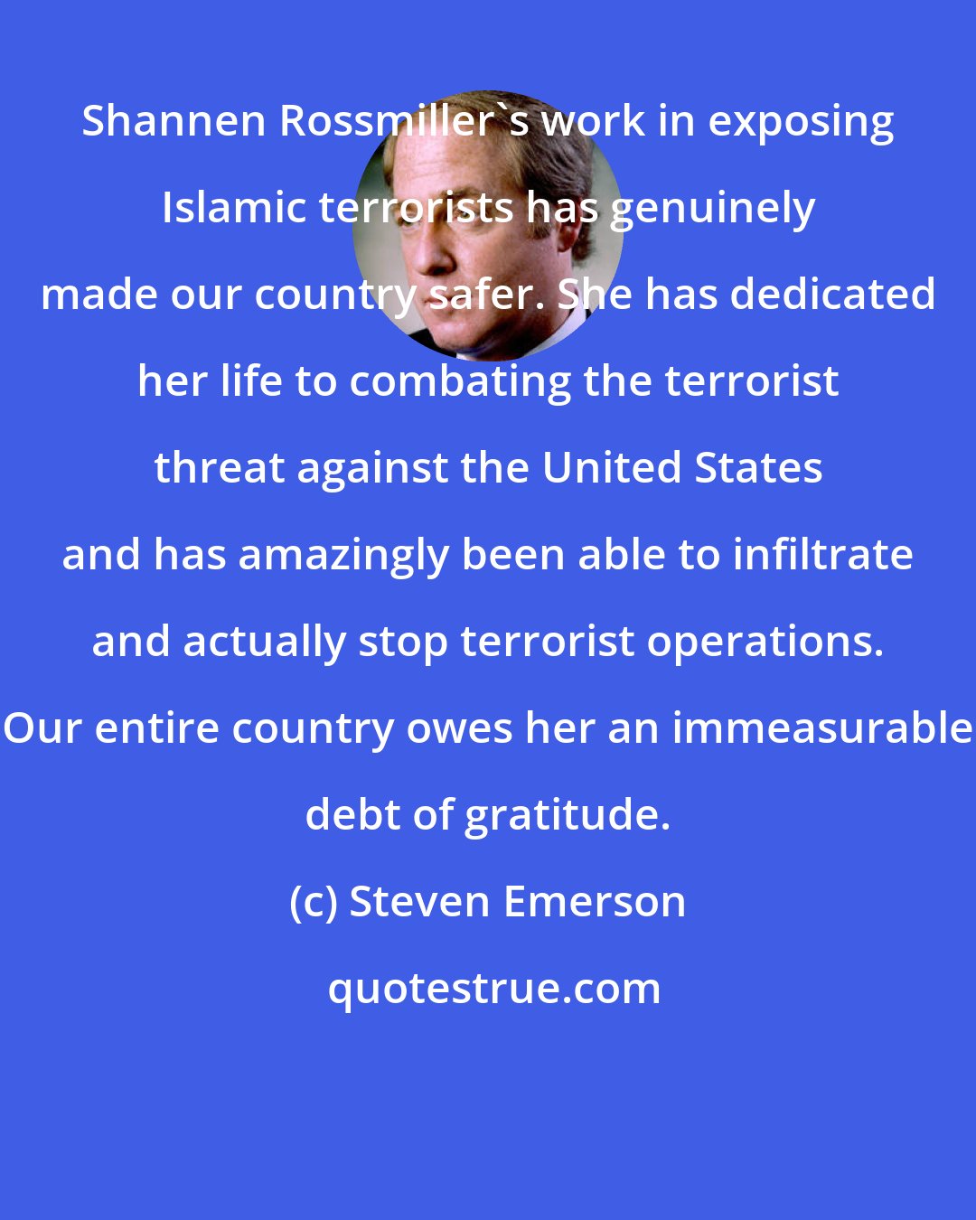 Steven Emerson: Shannen Rossmiller's work in exposing Islamic terrorists has genuinely made our country safer. She has dedicated her life to combating the terrorist threat against the United States and has amazingly been able to infiltrate and actually stop terrorist operations. Our entire country owes her an immeasurable debt of gratitude.