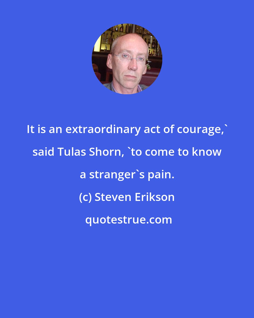 Steven Erikson: It is an extraordinary act of courage,' said Tulas Shorn, 'to come to know a stranger's pain.