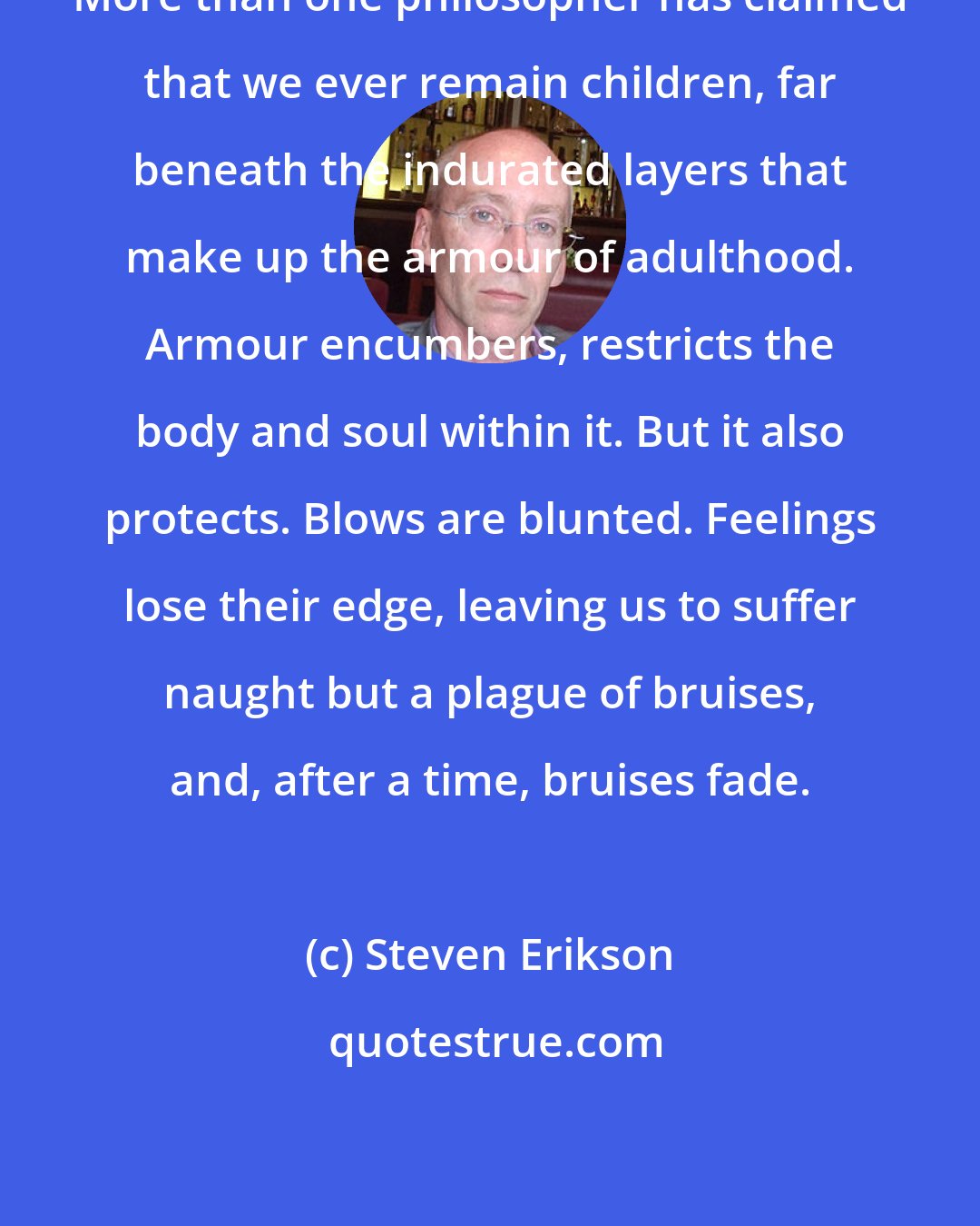 Steven Erikson: More than one philosopher has claimed that we ever remain children, far beneath the indurated layers that make up the armour of adulthood. Armour encumbers, restricts the body and soul within it. But it also protects. Blows are blunted. Feelings lose their edge, leaving us to suffer naught but a plague of bruises, and, after a time, bruises fade.